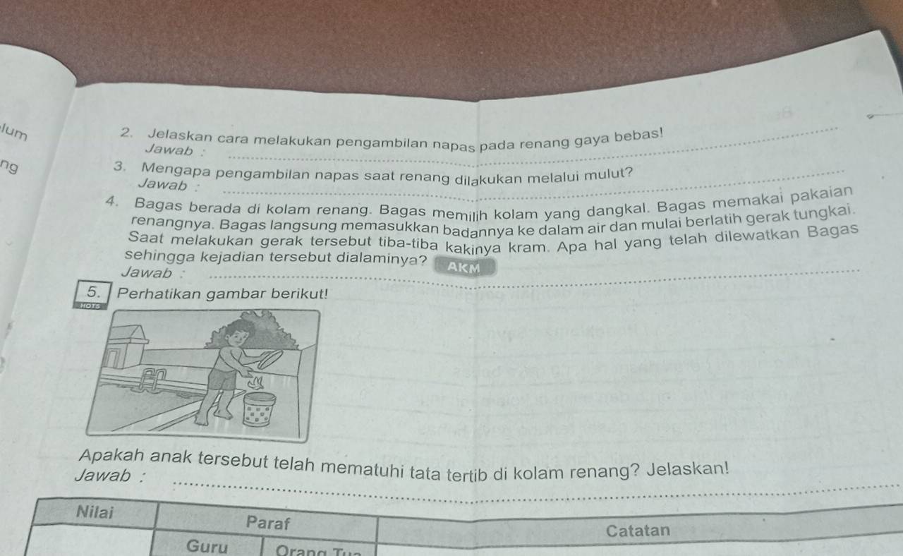 lum 
2. Jelaskan cara melakukan pengambilan napas pada renang gaya bebas! 
_ 
Jawab :_ 
ng 
3. Mengapa pengambilan napas saat renang dilakukan melalui mulut? 
Jawab : 
_ 
4. Bagas berada di kolam renang. Bagas memilih kolam yang dangkal. Bagas memakai pakaian 
renangnya. Bagas langsung memasukkan badannya ke dalam air dan mulai berlatih gerak tungkai. 
Saat melakukan gerak tersebut tiba-tiba kakinya kram. Apa hal yang telah dilewatkan Bagas 
sehingga kejadian tersebut dialaminya? 
_ 
Jawab : AKM_ 
5. Perhatikan gambar berikut! 
_ 
_ 
Apakah anak tersebut telah mematuhi tata tertib di kolam renang? Jelaskan! 
Jawab : 
Nilai Paraf 
Catatan 
Guru Orang