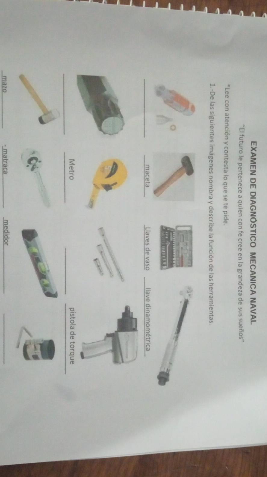 EXAMEN DE DIAGNÓSTICO MECANICA NAVAL 
“El futuro le pertenece a quien con fe cree en la grandeza de sus sueños” 
*Lee con atención y contesta lo que se te pide. 
1.-De las siguientes imágenes nombra y describe la función de las herramientas. 
_Llaves de vaso llave dinamométrica 
_ 
_ 
_ 
Metro pistola de torque 
mazo - matraca _medidor_ 
_
