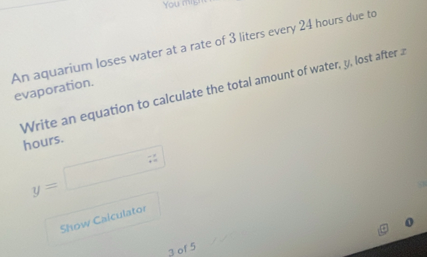 You mis! 
An aquarium loses water at a rate of 3 liters every 24 hours due to 
evaporation. Write an equation to calculate the total amount of water, y, lost after
hours.
y=□
Show Calculator 
3 of 5