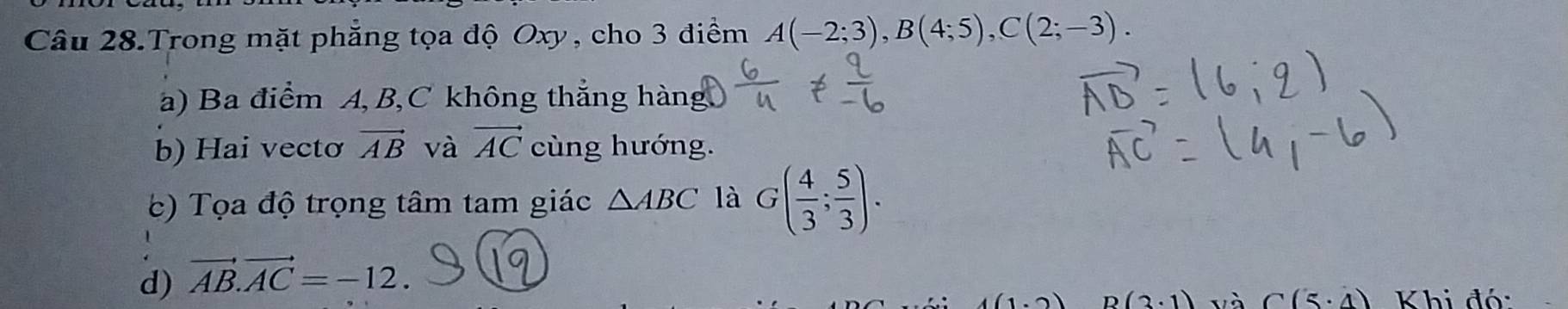 Câu 28.Trong mặt phẳng tọa độ Oxy, cho 3 điểm A(-2;3), B(4;5), C(2;-3).
a) Ba điểm A, B, C không thẳng hàng.
b) Hai vectơ vector AB và vector AC cùng hướng.
c) Tọa độ trọng tâm tam giác △ ABC là G( 4/3 ; 5/3 ).
d) vector AB.vector AC=-12.
(1,0) B(3· 1) và C(5· 4) Khi đó: