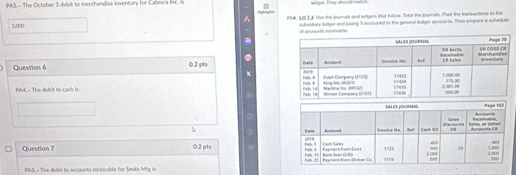 PA5. - The October 3 debit to merchandise inventory for Cabrera Inc. is iedger. They should match. 
16gfh3gh5 
PA4. LO_74 Use the journals and ledgers that follow. Total the journals. Post the transactions to the
3,000
subsidiary ledger and (using T-accounts) to the general ledger accounts. Then prepare a schedule 
accounts receivable. 
Question 6 0.2 pts 
x 
PA4. - The debit to cash is 
Question 7 0.2 pts 
PA3. - The debit to accounts receivable for Smith Mfg is