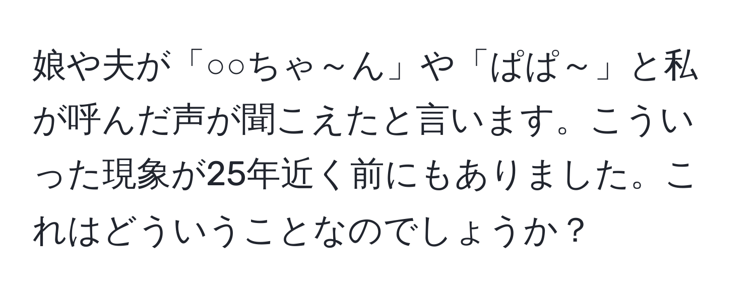 娘や夫が「○○ちゃ～ん」や「ぱぱ～」と私が呼んだ声が聞こえたと言います。こういった現象が25年近く前にもありました。これはどういうことなのでしょうか？