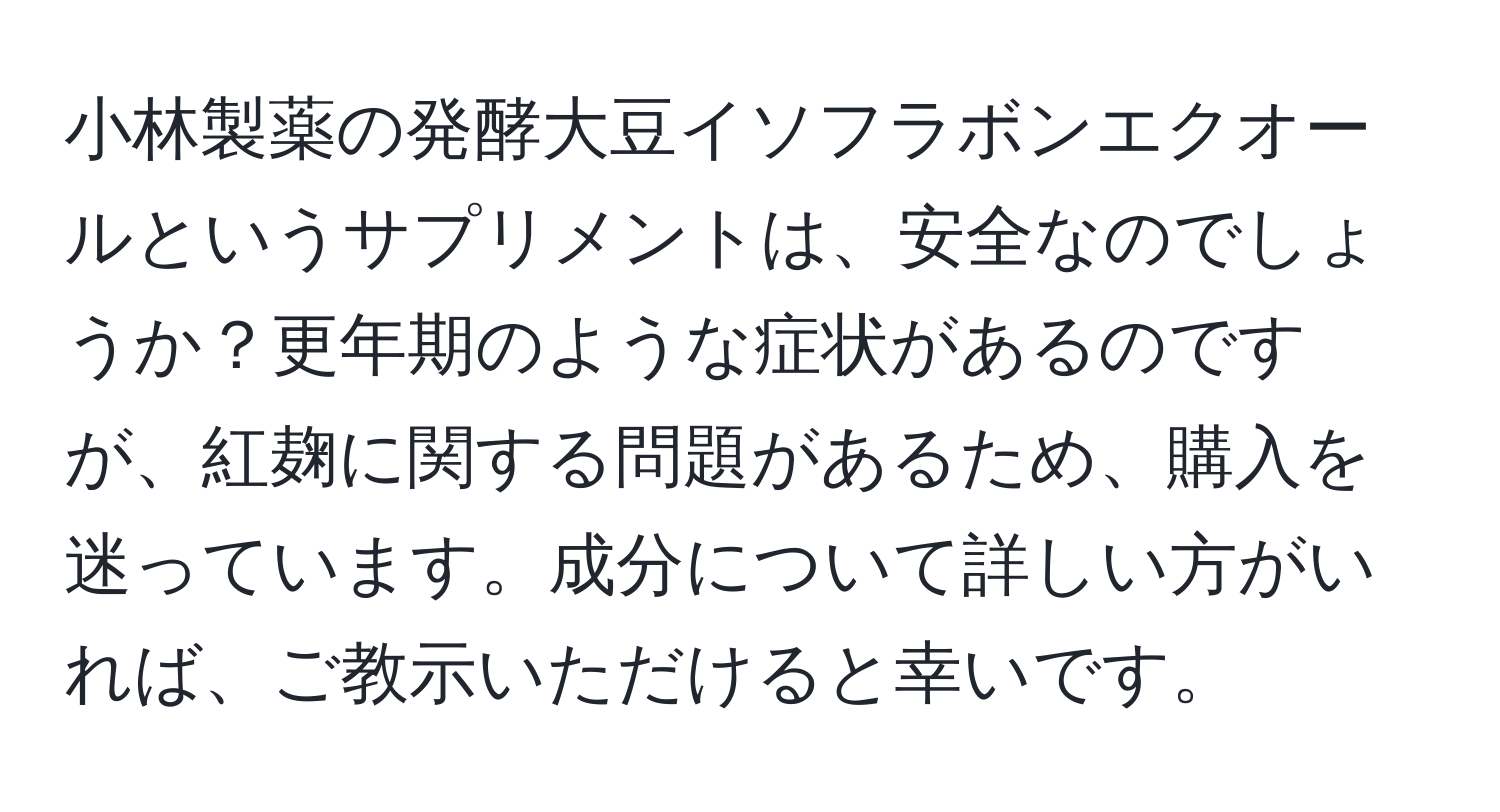 小林製薬の発酵大豆イソフラボンエクオールというサプリメントは、安全なのでしょうか？更年期のような症状があるのですが、紅麹に関する問題があるため、購入を迷っています。成分について詳しい方がいれば、ご教示いただけると幸いです。