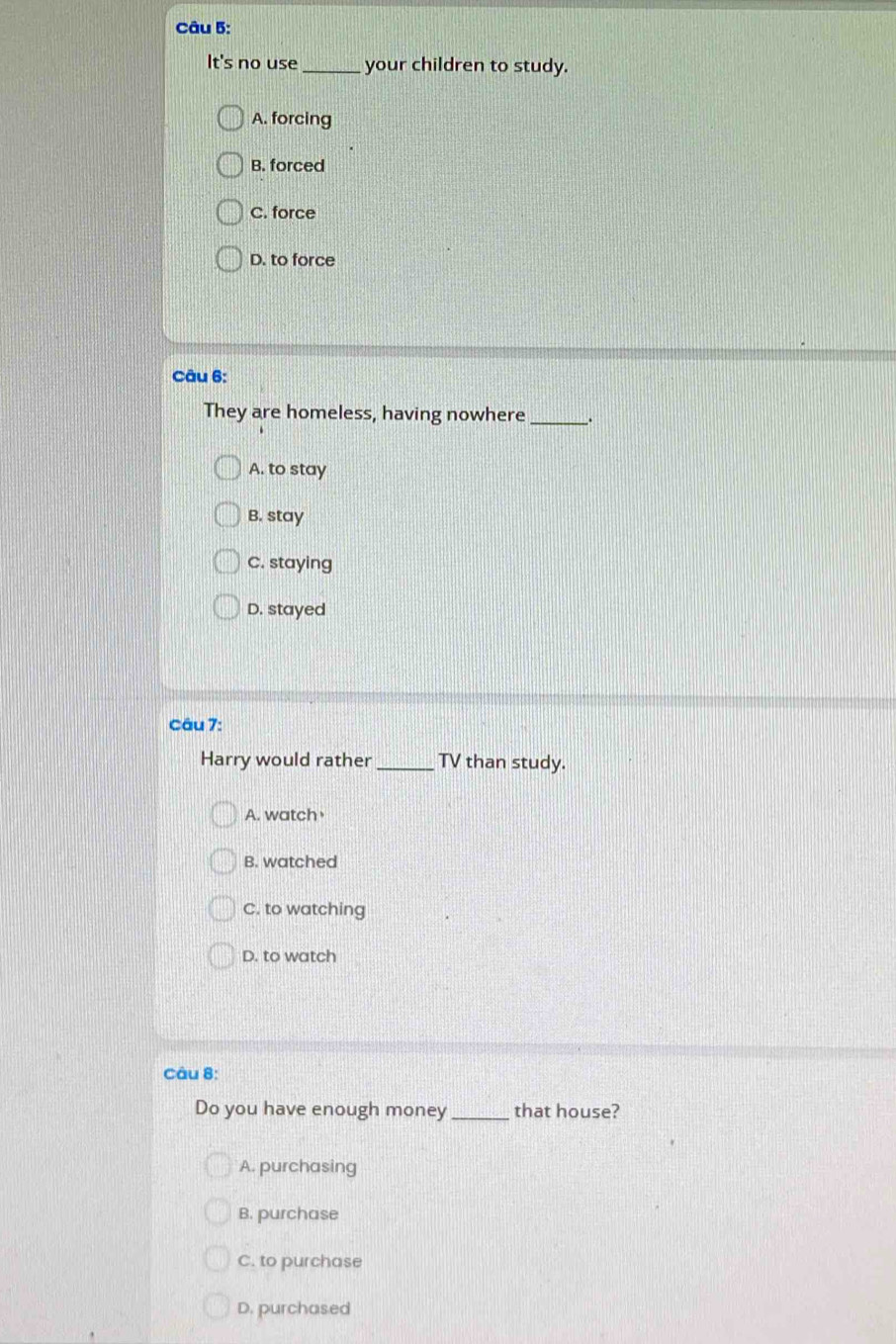 It's no use _your children to study.
A. forcing
B. forced
C. force
D. to force
Câu 6:
They are homeless, having nowhere _.
A. to stay
B. stay
C. staying
D. stayed
Câu 7:
Harry would rather_ TV than study.
A. watch
B. watched
C. to watching
D. to watch
Câu 8:
Do you have enough money that house?
A. purchasing
B. purchase
C. to purchase
D. purchased