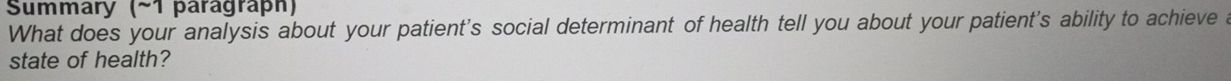 Summary (~1 paragraph) 
What does your analysis about your patient's social determinant of health tell you about your patient's ability to achieve a 
state of health?