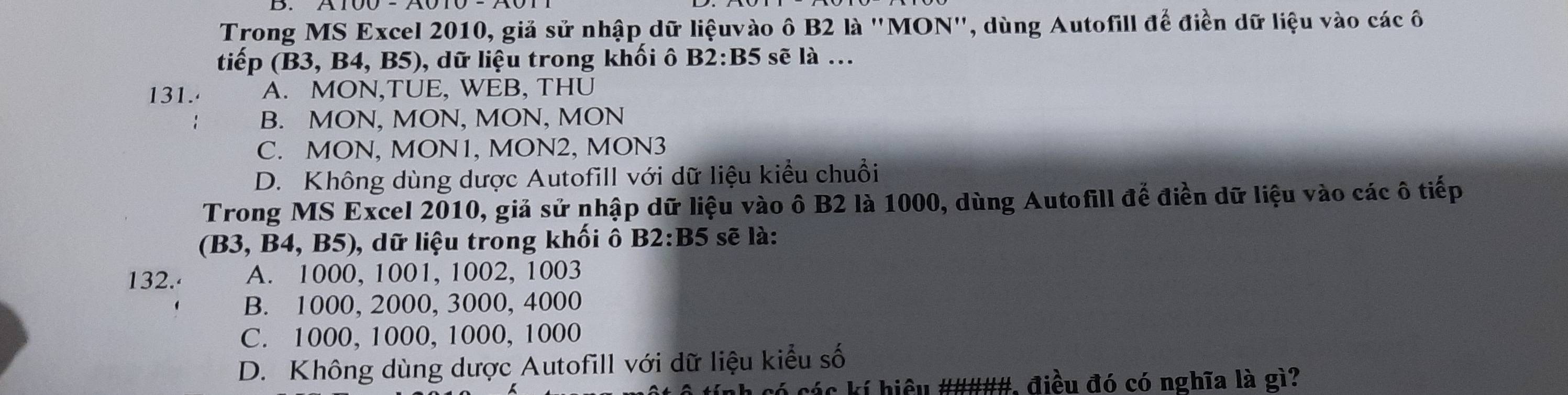 Trong MS Excel 2010, giả sử nhập dữ liệuvào ô B2 là ''MON'', dùng Autofill để điền dữ liệu vào các ô
tiế p (B3,B4 , B5), dữ liệu trong khối ô B2:B5 sẽ là ..
131. A. MON,TUE, WEB, THU
B. MON, MON, MON, MON
C. MON, MON1, MON2, MON3
D. Không dùng dược Autofill với dữ liệu kiều chuồi
Trong MS Excel 2010, giả sử nhập dữ liệu vào ô B2 là 1000, dùng Autofill để điền dữ liệu vào các ô tiếp
(B3, B4, B5), dữ liệu trong khối ô . B2:B5 sẽ là:
132. A. 1000, 1001, 1002, 1003
B. 1000, 2000, 3000, 4000
C. 1000, 1000, 1000, 1000
D. Không dùng dược Autofill với dữ liệu kiểu số
ó các kí hiệu #####, điều đó có nghĩa là gì?