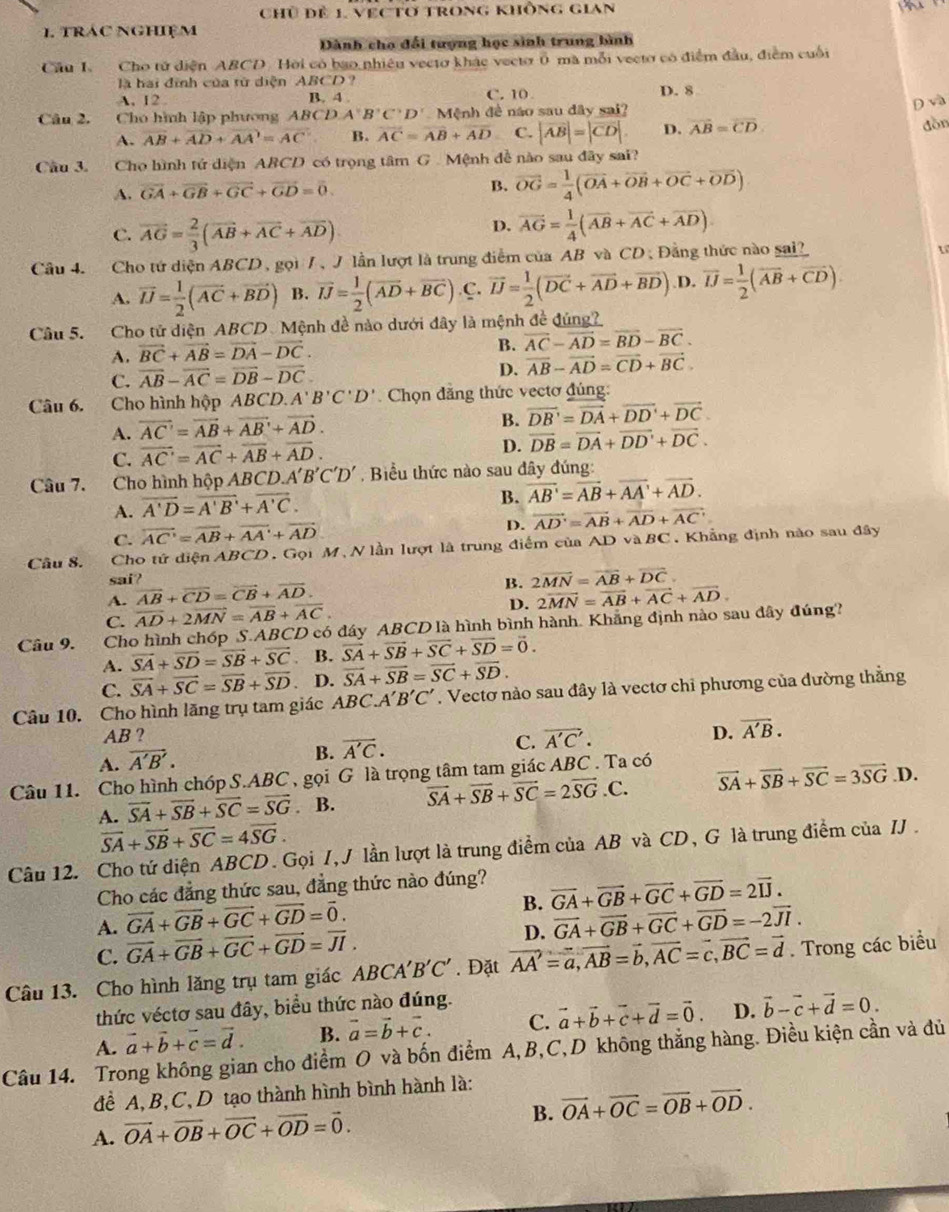 Chủ đề 1, vẹc tơ trong không gian
      
1. trác nghiệm
Dành cho đổi tượng học sinh trung bình
Cầu I Cho tử diện ABCD. Hời có bao nhiêu vectơ khác veetơ ổ mã mỗi vecto có điểm đầu, điểm cuối
là hai đình của từ diện ABCD ?
A. 12 B. 4 . C. 10 D. 8
Câu 2.  Cho hình lập phương Al (^circ DA'B'C'D' Mệnh đề náo sau đây sai? Dvà
A. overline AB+overline AD+overline AA=overline AC B. overline AC=overline AB+overline AD C. |vector AB|=|vector CD|. D. vector AB=vector CD
dòn
Cầu 3. Cho hình tứ diện ABCD có trọng tâm G . Mệnh đề nào sau đây sai?
A. vector GA+vector GB+vector GC+vector GD=vector 0.
B. vector OG= 1/4 (vector OA+vector OB+vector OC+vector OD)
C. vector AG= 2/3 (vector AB+vector AC+vector AD).
D. vector AG= 1/4 (vector AB+vector AC+vector AD).
Câu 4. Cho tứ diện ABCD , gọi /, J lần lượt là trung điểm của AB và CD , Đằng thức nào sai?
A. vector IJ= 1/2 (vector AC+vector BD) B. overline IJ= 1/2 (overline AD+overline BC).C.overline IJ= 1/2 (overline DC+overline AD+overline BD) D. overline IJ= 1/2 (overline AB+overline CD)
Câu 5. Cho tử diện ABCD Mệnh đề nào dưới đây là mệnh đề đúng?
A. vector BC+vector AB=vector DA-vector DC.
B. overline AC-overline AD=overline BD-overline BC.
C. vector AB-vector AC=vector DB-vector DC D. vector AB-vector AD=vector CD+vector BC.
Câu 6. Cho hình hộp ABC D.A'B'C'D' Chọn đẳng thức vectơ đúng:
A. vector AC'=vector AB+vector AB'+vector AD.
B. vector DB'=vector DA+vector DD'+vector DC.
D.
C. vector AC'=vector AC+vector AB+vector AD. vector DB=vector DA+vector DD'+vector DC.
Câu 7. Cho hình hộp AB( CD.A'B'C'D'. Biểu thức nào sau đây đúng:
A. overline A'D=overline A'B'+overline A'C.
B. overline AB'=overline AB+overline AA'+overline AD.
C. overline AC'=overline AB+overline AA'+overline AD
D. vector AD'=vector AB+vector AD+vector AC'
Câu 8. Cho tứ diện ABCD. Gọi M、N lần lượt là trung điểm của AD vàB C Khẳng định nào sau đây
sai? B. 2overline MN=overline AB+overline DC.
A. vector AB+vector CD=vector CB+vector AD. 2overline MN=overline AB+overline AC+overline AD.
C. overline AD+2overline MN=overline AB+overline AC.
D.
Câu 9. Cho hình chóp S.ABCD có đáy ABCD là hình bình hành. Khẳng định nào sau đây đúng?
A. vector SA+vector SD=vector SB+vector SC B. vector SA+vector SB+vector SC+vector SD=vector 0.
C. overline SA+overline SC=overline SB+overline SD D. overline SA+overline SB=overline SC+overline SD.
Câu 10. Cho hình lăng trụ tam giác A BC.A'B'C'. Vectơ nào sau đây là vectơ chỉ phương của đường thẳng
AB ? D. overline A'B.
A. vector A'B'.
B. overline A'C.
C. vector A'C'.
Câu 11. Cho hình chóp S.ABC, gọi G là trọng tâm tam giác ABC . Ta có
A. overline SA+overline SB+overline SC=overline SG. B. vector SA+vector SB+vector SC=2vector SG.C. vector SA+vector SB+vector SC=3vector SG.D.
vector SA+vector SB+vector SC=4vector SG.
Câu 12. Cho tứ diện ABCD. Gọi /, J lần lượt là trung điểm của AB và CD, G là trung điểm của IJ .
Cho các đẳng thức sau, đẳng thức nào đúng?
B. vector GA+vector GB+vector GC+vector GD=2vector IJ.
A. vector GA+vector GB+vector GC+vector GD=vector 0. vector GA+vector GB+vector GC+vector GD=-2vector JI.
C. vector GA+vector GB+vector GC+vector GD=vector JI.
D.
Câu 13. Cho hình lăng trụ tam giác ABCA'B'C'. Đặt vector AA'=vector a,vector AB=vector b,vector AC=vector c,vector BC=vector d. Trong các biểu
thức véctơ sau đây, biểu thức nào đúng.
B. vector a=vector b+vector c. C. vector a+vector b+vector c+vector d=vector 0. D. vector b-vector c+vector d=0.
Câu 14. Trong không gian cho điểm O và bốn điểm A,B,C,D không thẳng hàng. Điều kiện cần và đủ A. vector a+vector b+vector c=vector d.
đề A, B,C, D tạo thành hình bình hành là:
B. vector OA+vector OC=vector OB+vector OD.
A. vector OA+vector OB+vector OC+vector OD=vector 0.