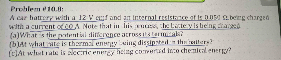 Problem #10.8: 
A car battery with a 12-V emf and an internal resistance of is 0.050 Ω being charged 
with a current of 60 A. Note that in this process, the battery is being charged. 
(a)What is the potential difference across its terminals? 
(b)At what rate is thermal energy being dissipated in the battery? 
(c)At what rate is electric energy being converted into chemical energy?