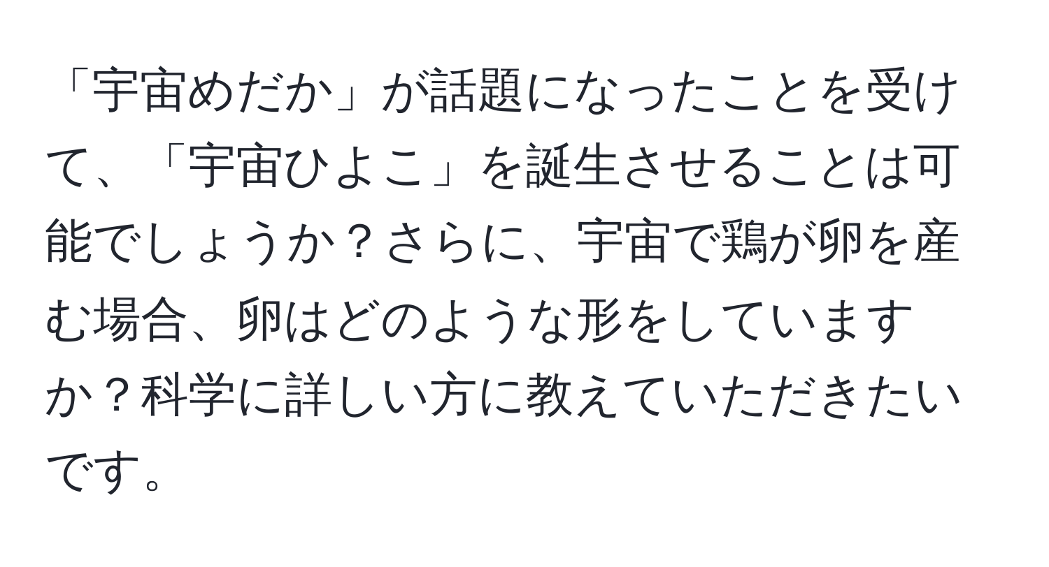 「宇宙めだか」が話題になったことを受けて、「宇宙ひよこ」を誕生させることは可能でしょうか？さらに、宇宙で鶏が卵を産む場合、卵はどのような形をしていますか？科学に詳しい方に教えていただきたいです。