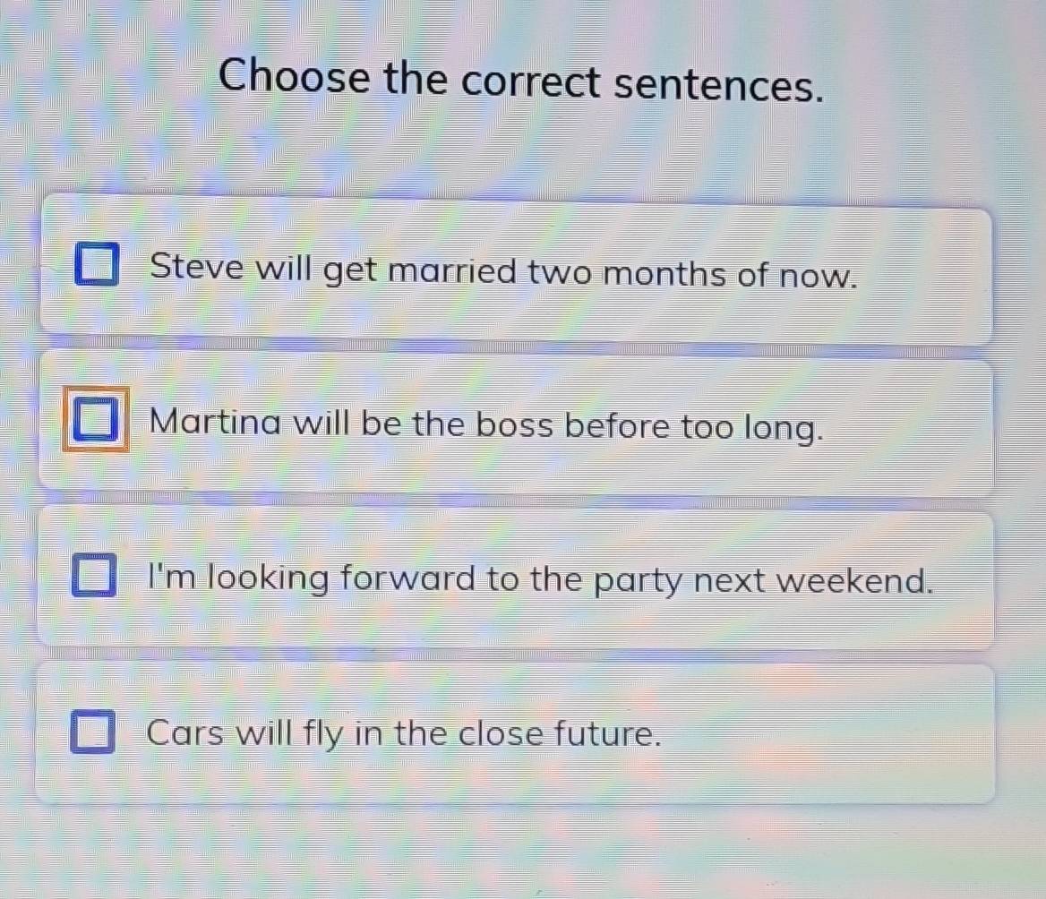 Choose the correct sentences.
Steve will get married two months of now.
Martina will be the boss before too long.
I'm looking forward to the party next weekend.
Cars will fly in the close future.