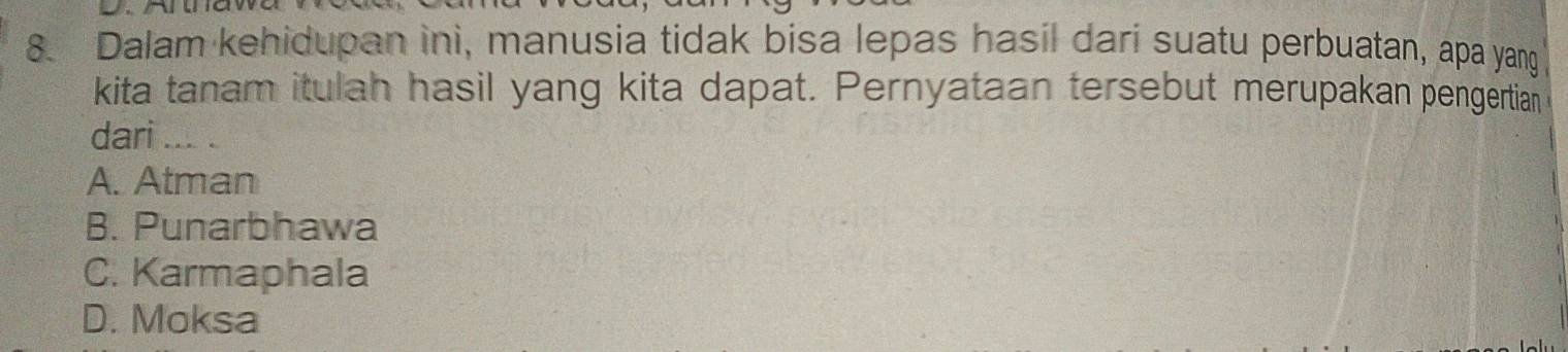 Dalam kehidupan ini, manusia tidak bisa lepas hasil dari suatu perbuatan, apa yang
kita tanam itulah hasil yang kita dapat. Pernyataan tersebut merupakan pengertian
dari_ 、
A. Atman
B. Punarbhawa
C. Karmaphala
D. Moksa