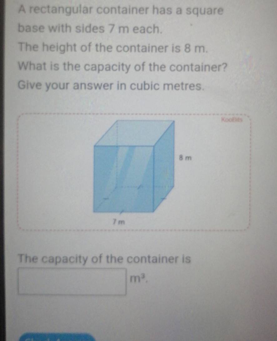 A rectangular container has a square 
base with sides 7 m each. 
The height of the container is 8 m. 
What is the capacity of the container? 
Give your answer in cubic metres. 
KooBils 
The capacity of the container is
□ m^3.