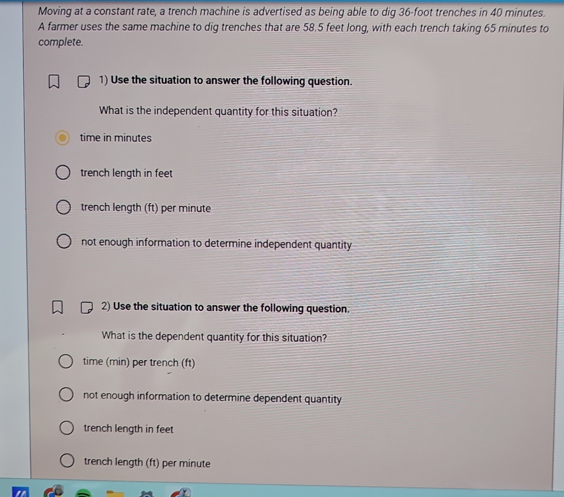 Moving at a constant rate, a trench machine is advertised as being able to dig 36-foot trenches in 40 minutes.
A farmer uses the same machine to dig trenches that are 58.5 feet long, with each trench taking 65 minutes to
complete.
1) Use the situation to answer the following question.
What is the independent quantity for this situation?
time in minutes
trench length in feet
trench length (ft) per minute
not enough information to determine independent quantity 
2) Use the situation to answer the following question.
What is the dependent quantity for this situation?
time (min) per trench (ft)
not enough information to determine dependent quantity
trench length in feet
trench length (ft) per minute
