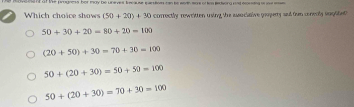 The movement of the progress bar may be uneven because questions can be worth more or less (including zero) depending on your answe.
Which choice shows (50+20)+30 correctly rewritten using the associative property and then correctly simplified?
50+30+20=80+20=100
(20+50)+30=70+30=100
50+(20+30)=50+50=100
50+(20+30)=70+30=100