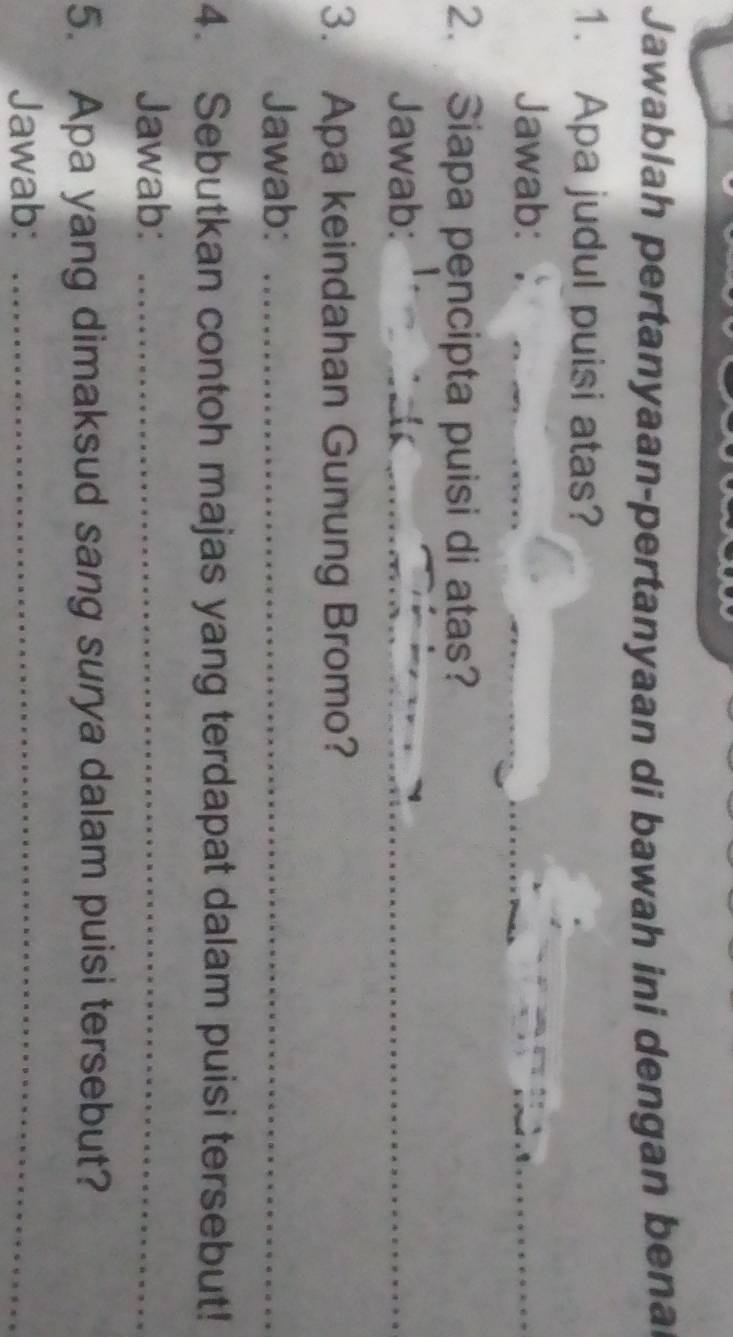 Jawablah pertanyaan-pertanyaan di bawah ini dengan bena 
1. Apa judul puisi atas? 
Jawab: 
_ 
2. Siapa pencipta puisi di atas? 
Jawab: 
_ 
3. Apa keindahan Gunung Bromo? 
Jawab:_ 
4. Sebutkan contoh majas yang terdapat dalam puisi tersebut! 
Jawab:_ 
5. Apa yang dimaksud sang surya dalam puisi tersebut? 
Jawab:_
