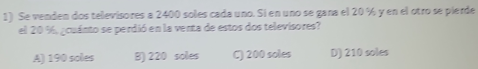 Se venden dos televisores a 2400 soles cada uno. Si en uno se gana el 20 % y en el otro se pierde
el 20 %, acuánto se perdió en la venta de estos dos televisores?
A) 190 soles B) 220 soles C) 200 soles D) 210 soles