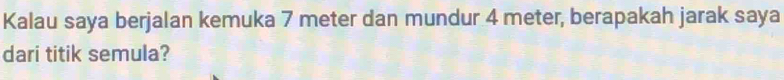 Kalau saya berjalan kemuka 7 meter dan mundur 4 meter, berapakah jarak saya 
dari titik semula?