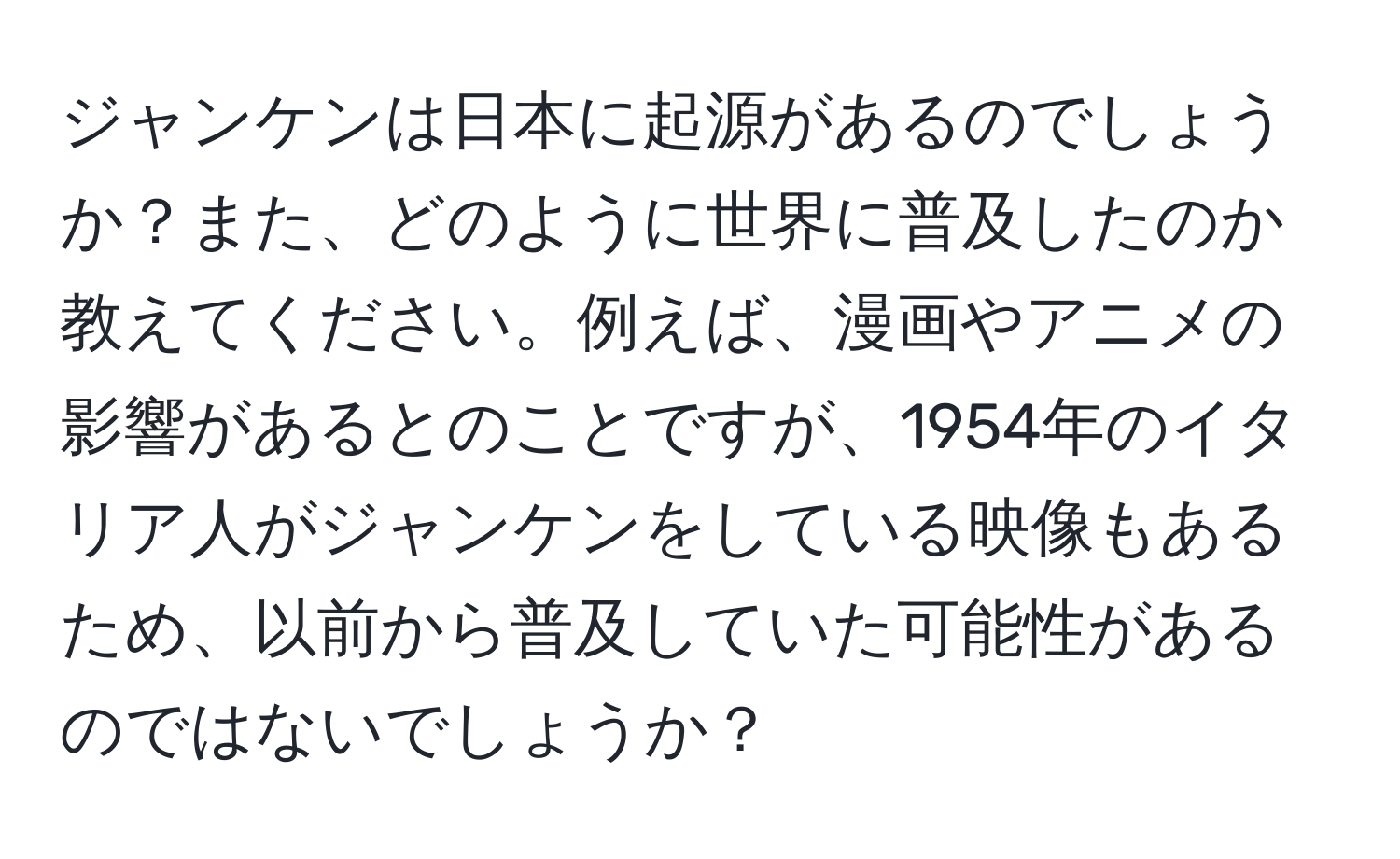 ジャンケンは日本に起源があるのでしょうか？また、どのように世界に普及したのか教えてください。例えば、漫画やアニメの影響があるとのことですが、1954年のイタリア人がジャンケンをしている映像もあるため、以前から普及していた可能性があるのではないでしょうか？