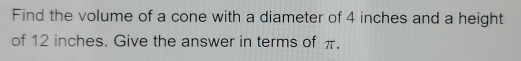 Find the volume of a cone with a diameter of 4 inches and a height 
of 12 inches. Give the answer in terms of π.