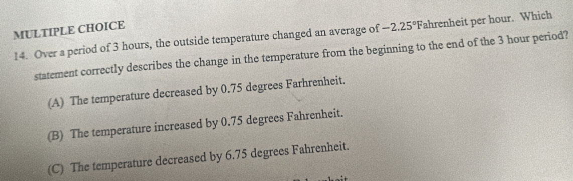 Over a period of 3 hours, the outside temperature changed an average of -2.25° Fahrenheit per hour. Which
statement correctly describes the change in the temperature from the beginning to the end of the 3 hour period?
(A) The temperature decreased by 0.75 degrees Farhrenheit.
(B) The temperature increased by 0.75 degrees Fahrenheit.
(C) The temperature decreased by 6.75 degrees Fahrenheit.