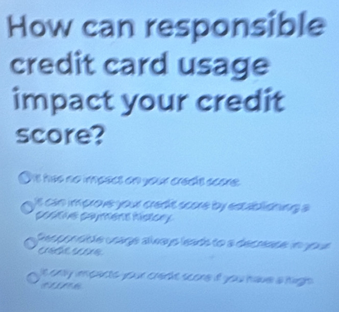 How can responsible
credit card usage
impact your credit
score?
Oit has no imeect on your crad't acore.
n oo e your cett soue by eablioning s 
U s ca ment hstory
Ggor ae uage alna yo leads to a decrease i joue
C 0
it only imcents your crert score if you have a highs .