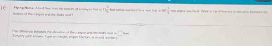 Flying Home. A bed flies fom the boltom of a carryon that =n 3/5  feet telow soa linvel to a nes. Pat i ∈fty > 1/6  feet above sea level. What is the difference in slevation belween thi 
bottom of the canyon and the bird's nest? 
The difference between the elevation of the canyon and the bird's nest is □ ime
(Simplity your answer Type an integer, proper fraction, or mosed number)