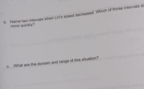 Name two intervals when Lin's speed decreased. Which of those intervals di 
more quickly? 
c. What are the domain and range of this situation?