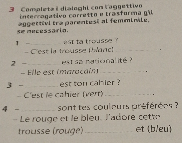 Completa i dialoghi con l’aggettivo 
interrogativo corretto e trasforma gli 
aggettivi tra parentesi al femminile, 
se necessario. 
1 
_est ta trousse ? 
- C’est la trousse (blanc)_ 
. 
2 _ est sa nationalité ? 
- Elle est (marocain)_ 
. 
3 _est ton cahier ? 
- C’est le cahier (vert)_ 
. 
4 - _sont tes couleurs préférées ? 
- Le rouge et le bleu. J’adore cette 
trousse (rouge) _et (bleu)