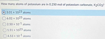 How many atoms of potassium are in 0.250 mol of potassium carbonate, K_2CO_3
3.01* 10^(23)atoms
6.02* 10^(23)atoms
2.50* 10^(-1)atoms
1.51* 10^(23)atoms
4.53* 10^(-1)atoms