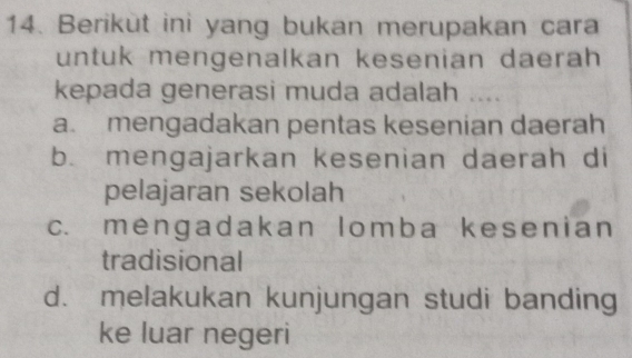 Berikùt ini yang bukan merupakan cara
untuk mengenalkan kesenian daerah
kepada generasi muda adalah ....
a. mengadakan pentas kesenian daerah
b. mengajarkan kesenian daerah di
pelajaran sekolah
c. mengadakan lomba kesenian
tradisional
d. melakukan kunjungan studi banding
ke luar negeri