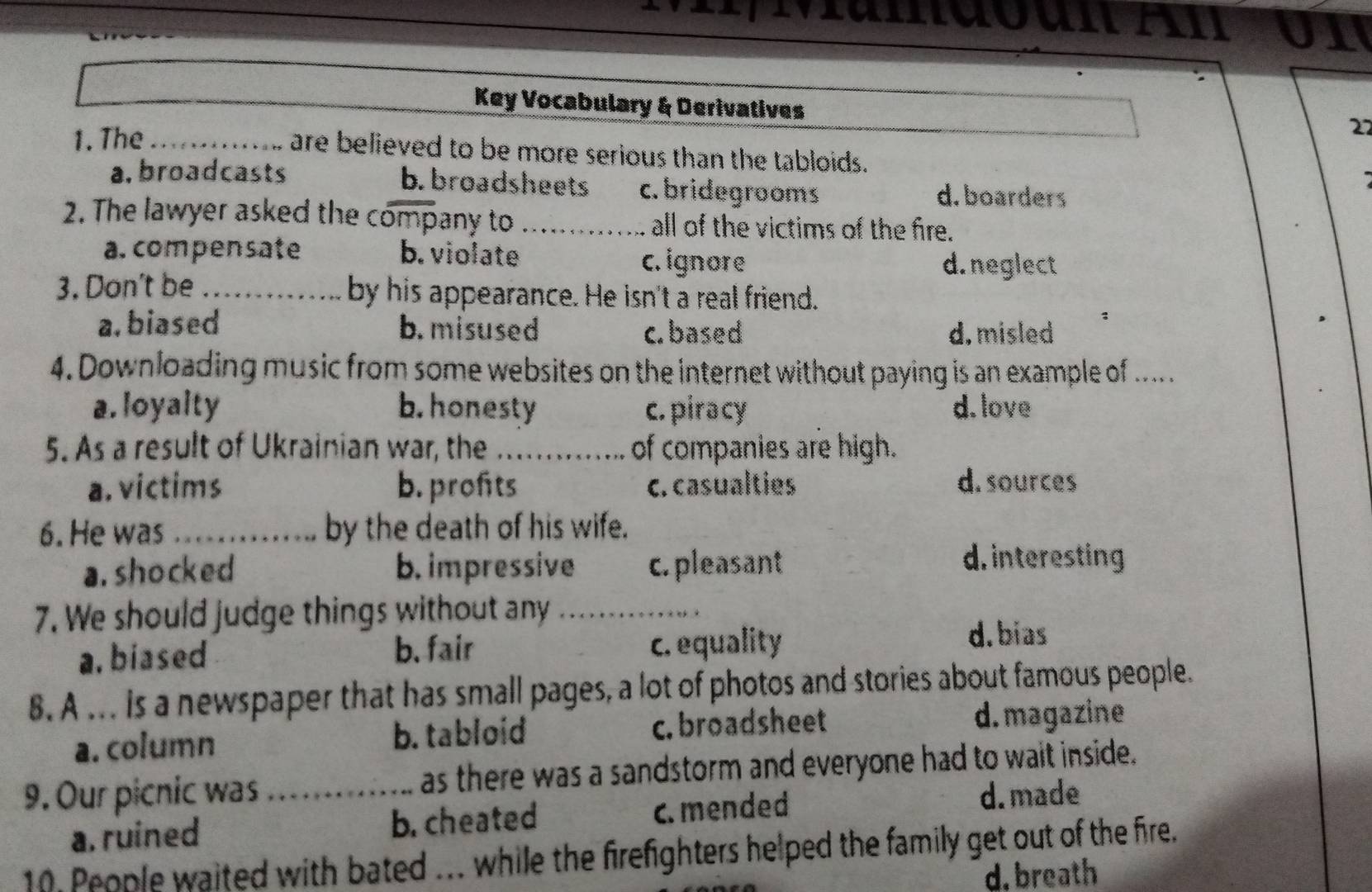 ändoun An u n 
Key Vocabulary & Derivatives
1. The_
22
are believed to be more serious than the tabloids.
a. broadcasts b.broadsheets c. bridegrooms d. boarders
2. The lawyer asked the company to _all of the victims of the fire.
a. compensate b. violate c. ignore d.neglect
3. Don't be _by his appearance. He isn't a real friend.
a. biased b. misused c. based d. misled
4. Downloading music from some websites on the internet without paying is an example of ... .
a. loyalty b. honesty c. piracy d. love
5. As a result of Ukrainian war, the _of companies are high.
a. victims b. profits c. casualties d. sources
6. He was_ by the death of his wife.
a. shocked b. impressive c. pleasant
d. interesting
7. We should judge things without any_
a. biased b. fair c. equality
d. bias
8. A ... Is a newspaper that has small pages, a lot of photos and stories about famous people.
a. column b. tabloid c. broadsheet d. magazine
9. Our picnic was _as there was a sandstorm and everyone had to wait inside.
a. ruined b. cheated c. mended
d. made
10 People waited with bated ... while the firefighters helped the family get out of the fire.
d. breath