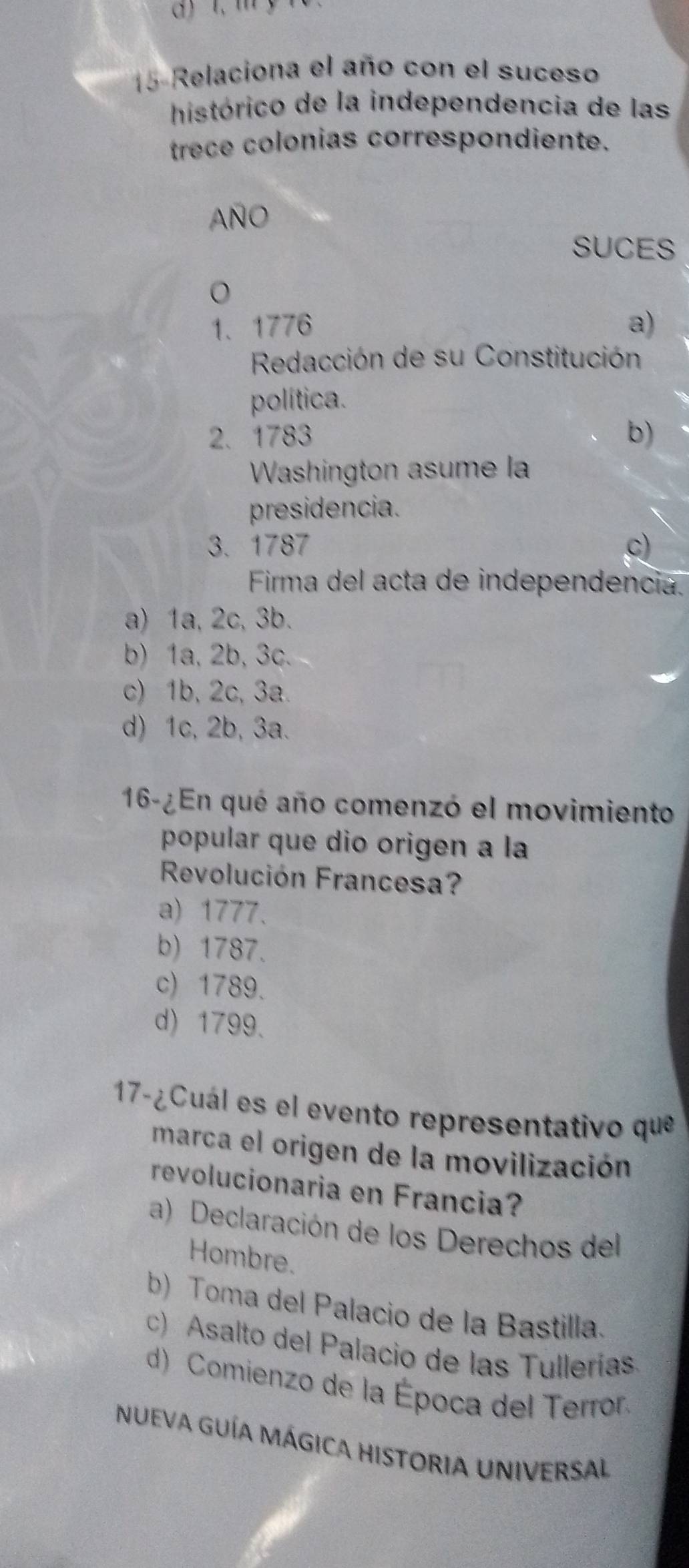 1, m y
15 Relaciona el año con el suceso
histórico de la independencia de las
trece colonias correspondiente.
AÑO
SUCES
1、1776 a)
Redacción de su Constitución
política.
2. 1783 b)
Washington asume la
presidencia.
3. 1787 c)
Firma del acta de independencia.
a) 1a, 2c, 3b.
b) 1a, 2b, 3c.
c) 1b, 2c, 3a.
d) 1c, 2b, 3a.
16-¿En qué año comenzó el movimiento
popular que dio origen a la
Revolución Francesa?
a) 1777.
b) 1787.
c) 1789.
d) 1799.
17-¿Cuál es el evento representativo que
marca el origen de la movilización
revolucionaria en Francia?
a) Declaración de los Derechos del
Hombre.
b) Toma del Palacio de la Bastilla.
c) Asalto del Palacio de las Tullerías.
d) Comienzo de la Época del Terror
NUEVA GUÍA MÁGICA HISTORIA UNIVERSAL