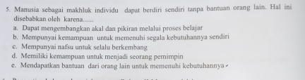 Manusia sebagai makhluk individu dapat berdiri sendiri tanpa bantuan orang lain. Hal ini
disebabkan oleh karena......
a. Dapat mengembangkan akal dan pikiran melalui proses belajar
b. Mempunyai kemampuan untuk memenuhi segala kebutuhannya sendiri
c. Mempunyai nafsu untuk selalu berkembang
d. Memiliki kemampuan untuk menjadi seorang pemimpin
e. Mendapatkan bantuan dari orang lain untuk memenuhi kebutuhannya