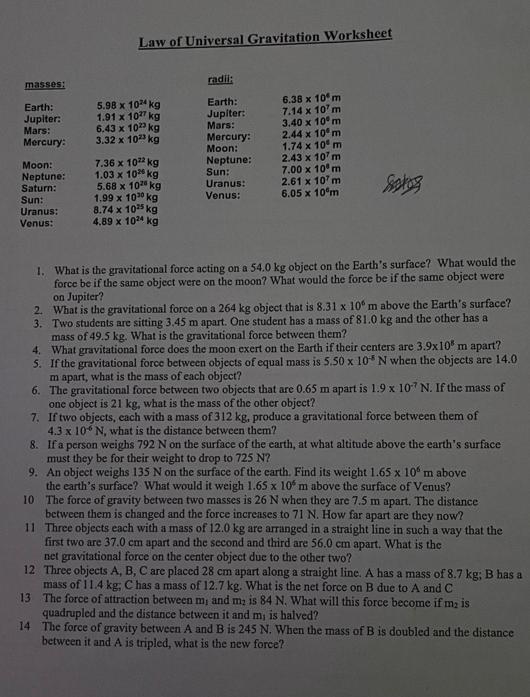 Law of Universal Gravitation Worksheet
masses: radii:
Earth: 5.98* 10^(24)kg Earth: 6.38* 10^6m
7.14* 10^7m
Jupiter: 1.91* 10^(27)kg Jupiter: 3.40* 10^6m
Mars: 6.43* 10^(23)kg Mars:
Mercury: 2.44* 10^6m
Mercury: 3.32* 10^(23)kg Moon: 1.74* 10^6m
Moon: 7.36* 10^(22)kg Neptune: 2.43* 10^7m
Neptune: 1.03* 10^(26)kg Sun: 7.00* 10^8m
Saturn: 5.68* 10^(26)kg Uranus: 2.61* 10^7m
Sun: 1.99* 10^(30)kg Venus: 6.05* 10^6m
Uranus: 8.74* 10^(25)kg
Venus: 4.89* 10^(24)kg
1. What is the gravitational force acting on a 54.0 kg object on the Earth’s surface? What would the
force be if the same object were on the moon? What would the force be if the same object were
on Jupiter?
2. What is the gravitational force on a 264 kg object that is 8.31* 10^6 n above the Earth's surface?
3. Two students are sitting 3.45 m apart. One student has a mass of 81.0 kg and the other has a
mass of 49.5 kg. What is the gravitational force between them?
4. What gravitational force does the moon exert on the Earth if their centers are 3.9* 10^8m apart?
5. If the gravitational force between objects of equal mass is 5.50* 10^(-8)N when the objects are 14.0
m apart, what is the mass of each object?
6. The gravitational force between two objects that are 0.65 m apart is 1.9* 10^(-7)N. If the mass of
one object is 21 kg, what is the mass of the other object?
7. If two objects, each with a mass of 312 kg, produce a gravitational force between them of
4.3* 10^(-6)N , what is the distance between them?
8. If a person weighs 792 N on the surface of the earth, at what altitude above the earth’s surface
must they be for their weight to drop to 725 N?
9. An object weighs 135 N on the surface of the earth. Find its weight 1.65* 10^6m above
the earth’s surface? What would it weigh 1.65* 10^6 m above the surface of Venus?
10 The force of gravity between two masses is 26 N when they are 7.5 m apart. The distance
between them is changed and the force increases to 71 N. How far apart are they now?
11 Three objects each with a mass of 12.0 kg are arranged in a straight line in such a way that the
first two are 37.0 cm apart and the second and third are 56.0 cm apart. What is the
net gravitational force on the center object due to the other two?
12 Three objects A, B, C are placed 28 cm apart along a straight line. A has a mass of 8.7 kg; B has a
mass of 11.4 kg; C has a mass of 12.7 kg. What is the net force on B due to A and C
13 The force of attraction between m, and m₂ is 84 N. What will this force become if m_2 is
quadrupled and the distance between it and m is halved?
14 The force of gravity between A and B is 245 N. When the mass of B is doubled and the distance
between it and A is tripled, what is the new force?