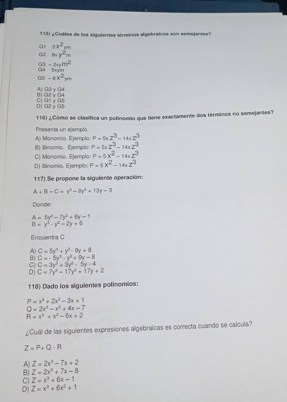 ¿Cuáles de los siguientes términos algebraicos son semejantes?
G1 3x^2ym
G2 8xy^2m
G3 -2xym^2
G4 5xym
G5-6x^2ym
A) G3 y G4
B) G2 y G4
C) G1 y G5
D) G2 y G5
116) ¿Cómo se clasifica un polinomio que tiene exactamente dos términos no semejantes?
Presenta un ejemplo.
A) Monomio. Ejemplo: P=5xz^3-14xz^3
B) Binomio. Ejemplo: P=5xz^3-14xz^3
C) Monomio. Ejemplo: P=5X^2-14* Z^3
D) Binomio. Ejemplo: P=5x^2-14xz^3
117) Se propone la siguiente operación:
A+B-C=y^3-9y^2+13y-3
Donde:
A=5y^3-7y^2+6y-1
B=y^3-y^2-2y+6
Encuentra C
A) C=5y^3+y^2-9y+8
B) C=-5y^3-y^2+9y-8
C) C=3y^3+3y^2-5y-4
D) C=7y^3-17y^2+17y+2
118) Dado los siguientes polinomios:
P=x^3+2x^2-3x+1
Q=2x^3-x^2+4x-7
R=x^3+x^2-6x+2
¿Cuál de las siguientes expresiones algebraicas es correcta cuando se calcula?
Z=P+Q-R
A) Z=2x^3-7x+2
B) Z=2x^3+7x-8
C) Z=x^3+6x-1
D) Z=x^3+6x^2+1