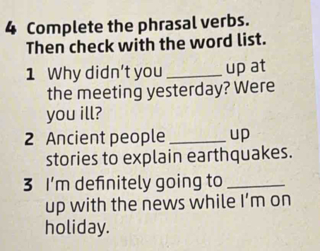 Complete the phrasal verbs. 
Then check with the word list. 
1 Why didn't you _up at 
the meeting yesterday? Were 
you ill? 
2 Ancient people _up 
stories to explain earthquakes. 
3 I’m definitely going to_ 
up with the news while I’m on 
holiday.