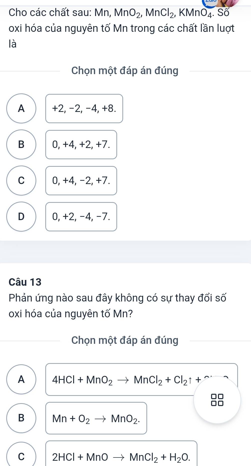 Cho các chất sau: Mn, MnO_2, MnCl_2, KMnO_4. . Số
oxi hóa của nguyên tố Mn trong các chất lần luợt
là
Chọn một đáp án đúng
A +2, −2, -4, +8.
B 0, +4, +2, +7.
C 0, +4, −2, +7.
D 0, +2, -4, -7.
Câu 13
Phản ứng nào sau đây không có sự thay đổi số
oxi hóa của nguyên tố Mn?
Chọn một đáp án đúng
A 4HCl+MnO_2to MnCl_2+Cl_2uparrow +
B Mn+O_2to MnO_2.
C 2HCl+MnOto MnCl_2+H_2O.