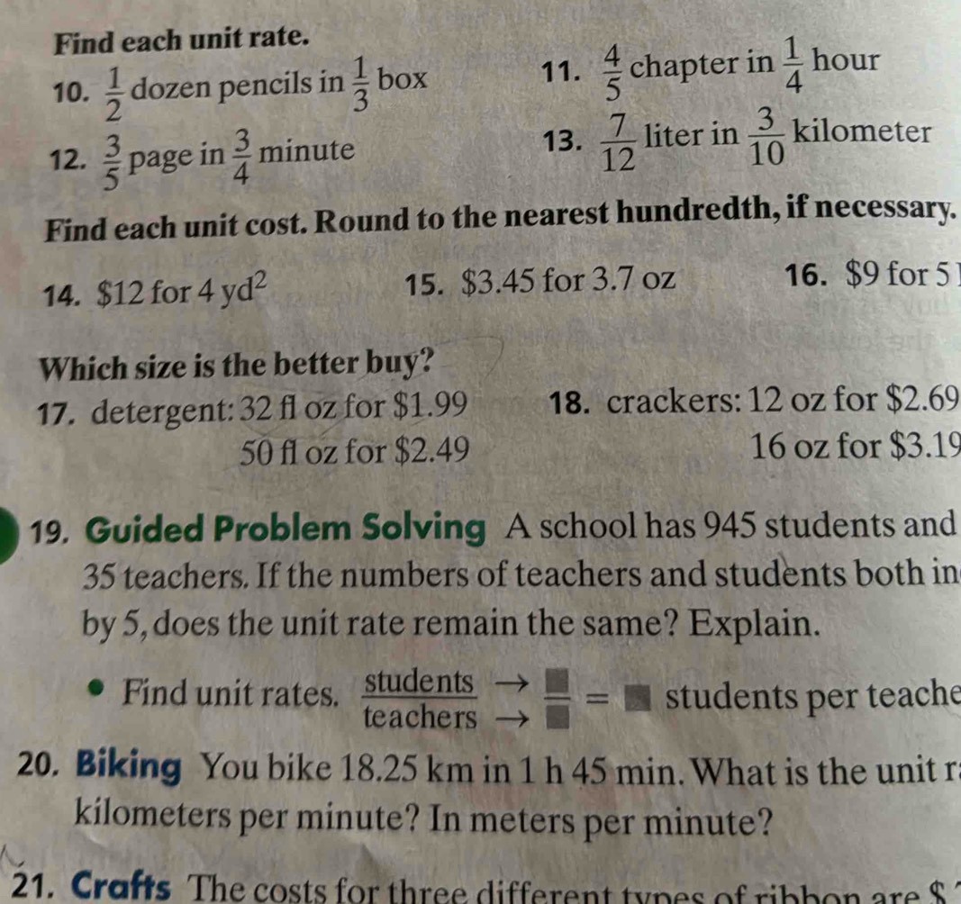 Find each unit rate. 
11. 
our 
10.  1/2  dozen pencils in  1/3  box  4/5  chapter in  1/4  h 10a
12.  3/5  page in  3/4  1 nin 111 e 
13.  7/12  liter in  3/10 kilometer
Find each unit cost. Round to the nearest hundredth, if necessary. 
14. $12 for 4yd^2 15. $3.45 for 3.7 oz
16. $9 for 5
Which size is the better buy? 
17. detergent: 32 fl oz for $1.99 18. crackers: 12 oz for $2.69
50 fl oz for $2.49 16 oz for $3.19
19. Guided Problem Solving A school has 945 students and
35 teachers. If the numbers of teachers and students both in 
by 5, does the unit rate remain the same? Explain. 
Find unit rates.  students/teachers   □ /□  =□ students per teache 
20. Biking You bike 18.25 km in 1 h 45 min. What is the unit r
kilometers per minute? In meters per minute? 
21. Crafts The costs for three different types of ribbon are $