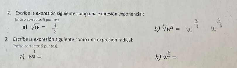 Escribe la expresión siguiente como una expresión exponencial: 
(Inciso correcto: 5 puntos) 
a) sqrt(w)= sqrt[3](w^2)=
b) 
3. Escribe la expresión siguiente como una expresión radical: 
(Inciso correcto: 5 puntos) 
a) w^(frac 1)5= w^(frac 4)7=
b)