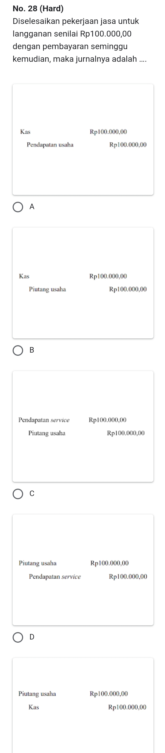 No. 28 (Hard)
Diselesaikan pekerjaan jasa untuk
langganan senilai Rp100.000,00
dengan pembayaran seminggu
kemudian, maka jurnalnya adalah ....
Kas Rp100.000,00
Pendapatan usaha Rp100.000,00
A
Kas Rp100.000,00
Piutang usaha Rp100.000,00
B
Pendapatan service Rp100.000,00
Piutang usaha Rp100.000,00
C
Piutang usaha Rp100.000,00
Pendapatan service Rp100.000,00
D
Piutang usaha Rp100.000,00
Kas Rp100.000,00