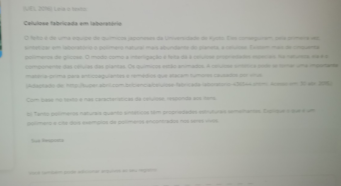 (UEL 2016)) Leia o texto: 
Celulose fabricada em laboratório 
O feito é de uma equipe de químicos japoneses da Universidade de Kyoto. Eles conseguiram, pela primeira vez, 
sintetizar em laboratório o polímero natural mais abundante do planeta, a celuiose. Existem mais de cinquental 
polímeros de gíicose. O modo como a interligação é feita dá à celulose propriedades especiais. Na natureza, ela é de 
componente das células das plantas. Os químicos estão animados. A celulose sintética pode se torar uma importante 
matéria-prima para anticoagulantes e remédios que atacam tumores causados por virus. 
(Adaptado de: http://super.abril.com.br/ciencia/celulose-fabricada-laboratorio-436544.shtml. Acesso em 30 abr. 2015. 
Com base no texto e nas características da celulose, responda aos itens 
b) Tanto polímeros naturais quanto sintéticos têm propriedades estruturais semelhantes. Explique o que é um 
polímero e cite dois exemplos de polímeros encontrados nos seres vivos. 
Sua Resposta 
Você também pode adicionar arquivos ao seu registro