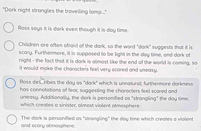 "Dark night strangles the travelling lamp..."
Ross says it is dark even though it is day time.
Children are often afraid of the dark, so the word "dark" suggests that it is
scary. Furthermore, it is supposed to be light in the day time, and dark at
night - the fact that it is dark is almost like the end of the world is coming, so
it would make the characters feel very scared and uneasy.
Ross describes the day as "dark" which is unnatural; furthermore darkness
has connotations of fear, suggesting the characters feel scared and
uneasy. Additionally, the dark is personified as “strangling” the day time,
which creates a sinister, almost violent atmosphere.
The dark is personified as “strangling” the day time which creates a violent
and scary atmosphere.