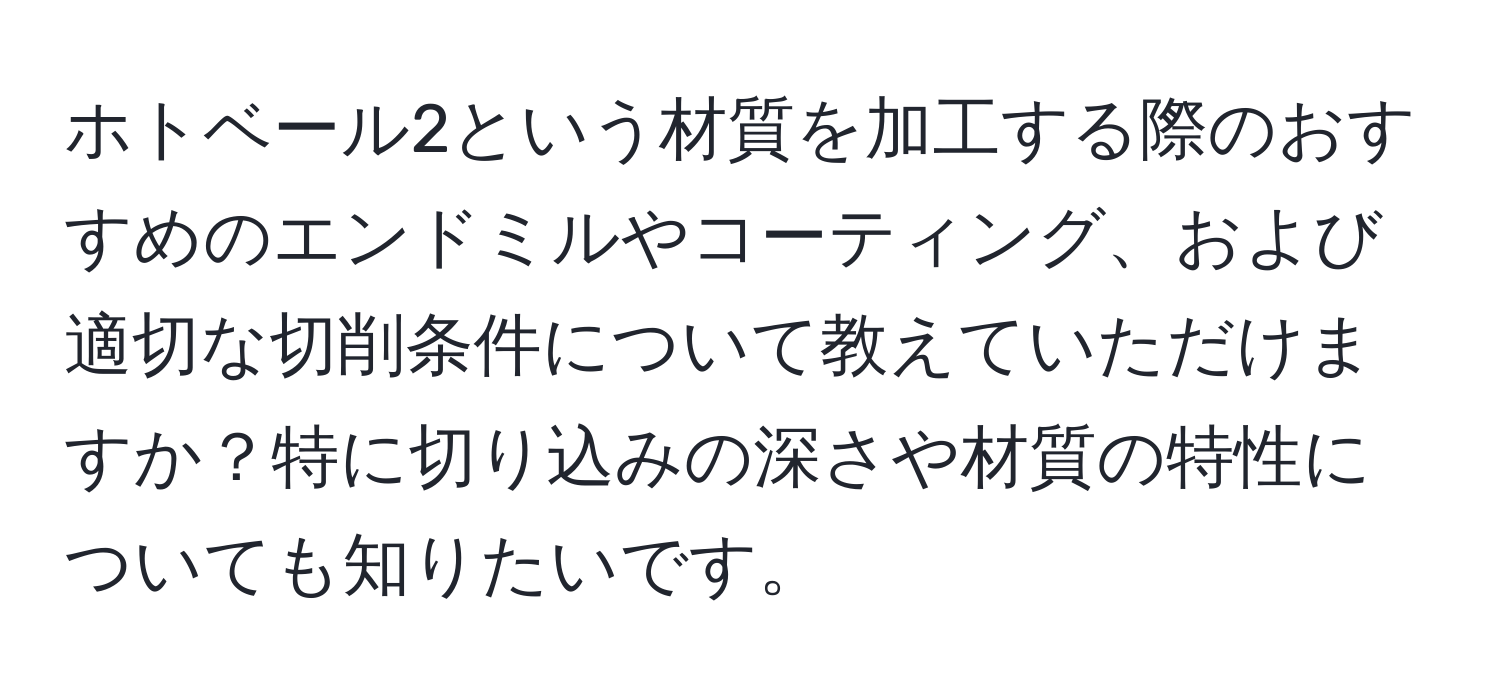ホトベール2という材質を加工する際のおすすめのエンドミルやコーティング、および適切な切削条件について教えていただけますか？特に切り込みの深さや材質の特性についても知りたいです。