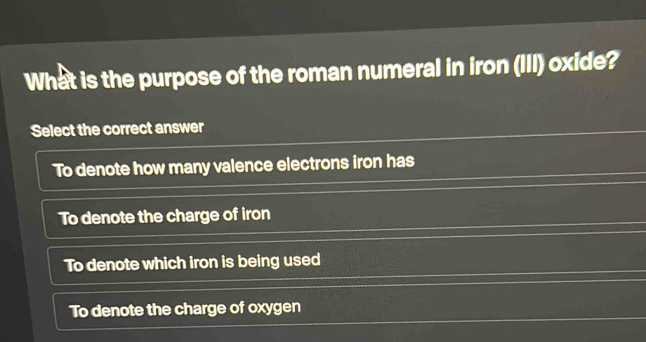 What is the purpose of the roman numeral in iron (III) oxide?
Select the correct answer
To denote how many valence electrons iron has
To denote the charge of iron
To denote which iron is being used
To denote the charge of oxygen