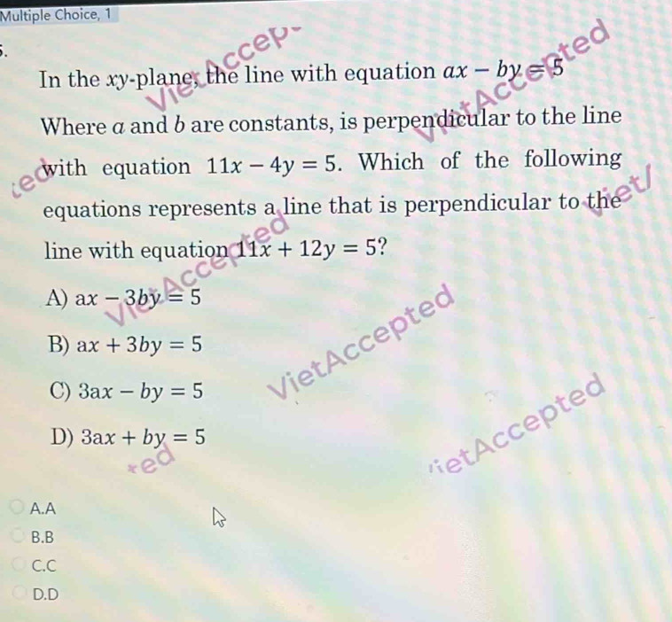 In the xy -plane, the line with equation ax-by=5
Where a and b are constants, is perpendicular to the line
with equation 11x-4y=5. Which of the following
equations represents a line that is perpendicular to the
line with equation 11x+12y=5 ?
A) ax-3by=5
B) ax+3by=5
C) 3ax-by=5 VietAccepted
D) 3ax+by=5
t ted
A.A
B.B
C.C
D.D