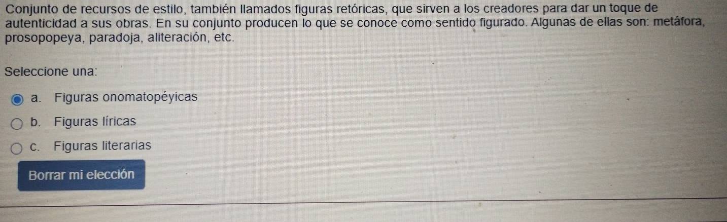 Conjunto de recursos de estilo, también llamados figuras retóricas, que sirven a los creadores para dar un toque de
autenticidad a sus obras. En su conjunto producen lo que se conoce como sentido figurado. Algunas de ellas son: metáfora,
prosopopeya, paradoja, aliteración, etc.
Seleccione una:
a. Figuras onomatopéyicas
b. Figuras líricas
c. Figuras literarias
Borrar mi elección