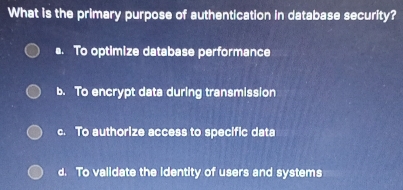 What is the primary purpose of authentication in database security?
s. To optimize database performance
b. To encrypt data during transmission
c. To authorize access to specific data
d. To validate the identity of users and systems