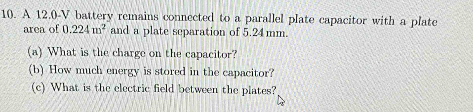 A 12.0-V battery remains connected to a parallel plate capacitor with a plate 
area of 0.224m^2 and a plate separation of 5.24mm. 
(a) What is the charge on the capacitor? 
(b) How much energy is stored in the capacitor? 
(c) What is the electric field between the plates?