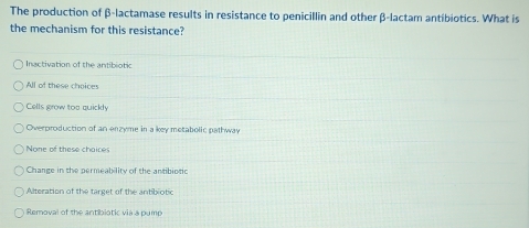 The production of β -lactamase results in resistance to penicillin and other β -lactam antibiotics. What is
the mechanism for this resistance?
Inactivation of the antibiotic
All of these choices
Cells grow too quickly
Overproduction of an enzyme in a key metabolic pathway
None of these chaices
Change in the permeability of the antibiotic
Alteration of the target of the antibiotic
Removal of the antibiotic vià a pump