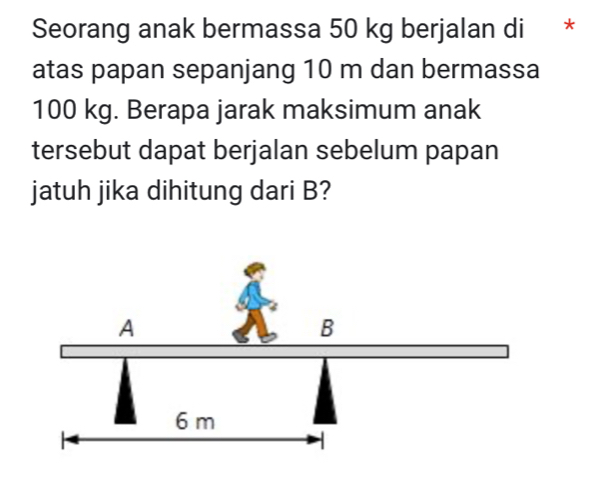 Seorang anak bermassa 50 kg berjalan di * 
atas papan sepanjang 10 m dan bermassa
100 kg. Berapa jarak maksimum anak 
tersebut dapat berjalan sebelum papan 
jatuh jika dihitung dari B?